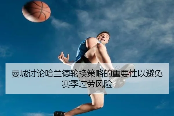 曼城讨论哈兰德轮换策略的重要性以避免赛季过劳风险