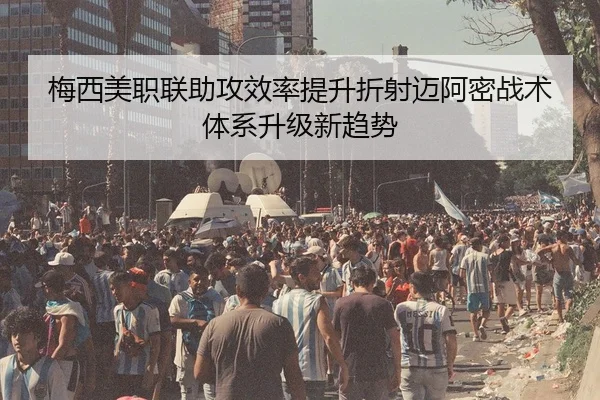 梅西美职联助攻效率提升折射迈阿密战术体系升级新趋势