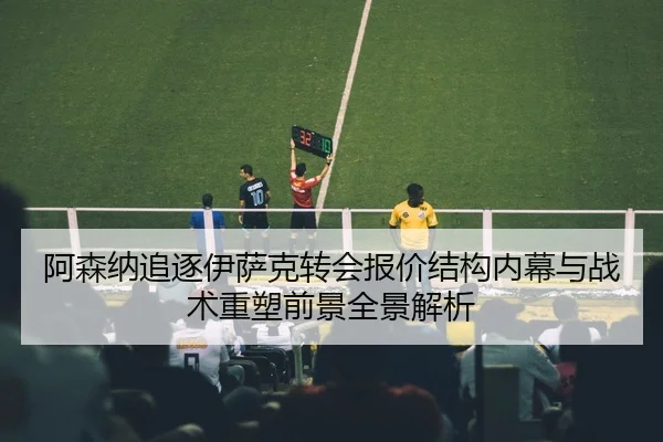 阿森纳追逐伊萨克转会报价结构内幕与战术重塑前景全景解析