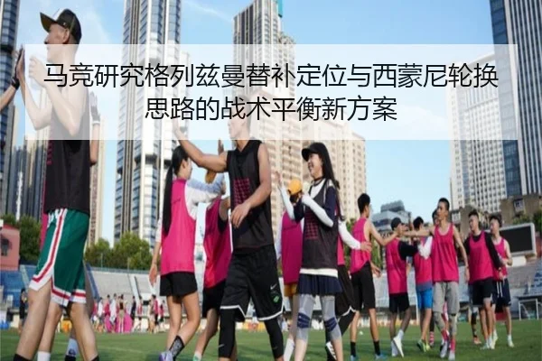 马竞研究格列兹曼替补定位与西蒙尼轮换思路的战术平衡新方案