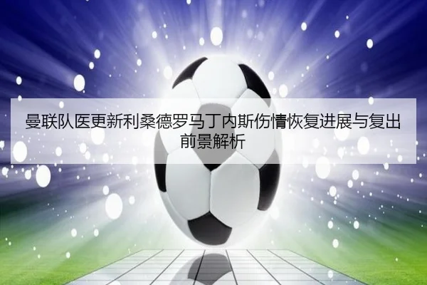 曼联队医更新利桑德罗马丁内斯伤情恢复进展与复出前景解析