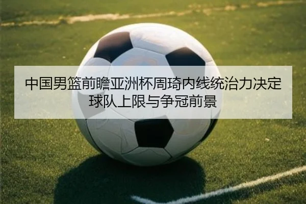 中国男篮前瞻亚洲杯周琦内线统治力决定球队上限与争冠前景