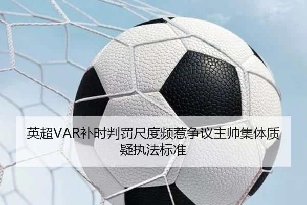 英超VAR补时判罚尺度频惹争议主帅集体质疑执法标准
