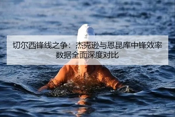 切尔西锋线之争：杰克逊与恩昆库中锋效率数据全面深度对比