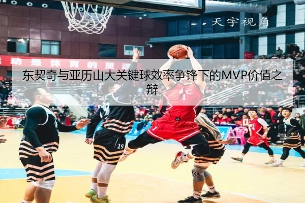 东契奇与亚历山大关键球效率争锋下的MVP价值之辩