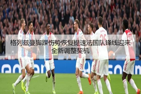 格列兹曼脚踝伤势恢复提速法国队锋线迎来全新调整契机